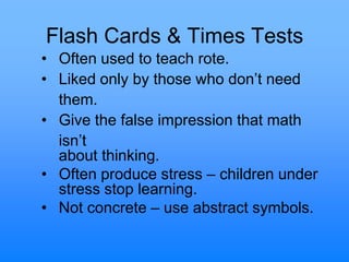 Flash Cards & Times Tests
• Often used to teach rote.
• Liked only by those who don‟t need
them.
• Give the false impression that math
isn‟t
about thinking.
• Often produce stress – children under
stress stop learning.
• Not concrete – use abstract symbols.
 