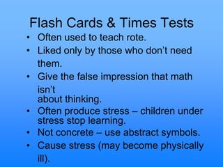 Flash Cards & Times Tests
• Often used to teach rote.
• Liked only by those who don‟t need
them.
• Give the false impression that math
isn‟t
about thinking.
• Often produce stress – children under
stress stop learning.
• Not concrete – use abstract symbols.
• Cause stress (may become physically
ill).
 