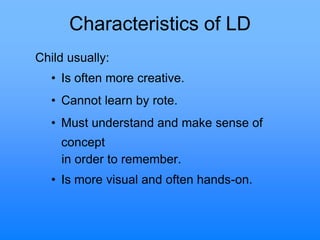 Characteristics of LD
Child usually:
• Is often more creative.
• Cannot learn by rote.
• Must understand and make sense of
concept
in order to remember.
• Is more visual and often hands-on.
 