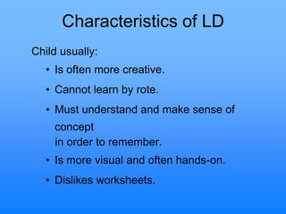 Characteristics of LD
Child usually:
• Is often more creative.
• Cannot learn by rote.
• Must understand and make sense of
concept
in order to remember.
• Is more visual and often hands-on.
• Dislikes worksheets.
 