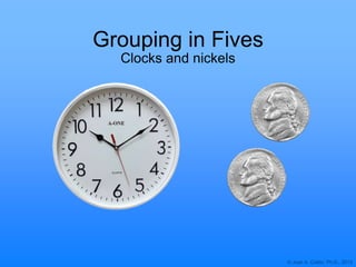 © Joan A. Cotter, Ph.D., 2013
Grouping in Fives
Clocks and nickels
 