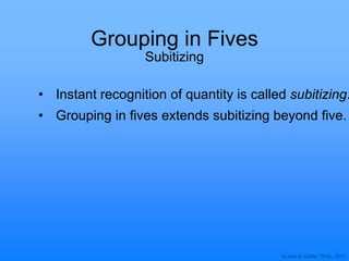 © Joan A. Cotter, Ph.D., 2011
Grouping in Fives
Subitizing
• Instant recognition of quantity is called subitizing.
• Grouping in fives extends subitizing beyond five.
 