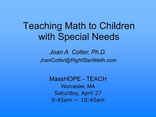 Teaching Math to Children
with Special Needs
MassHOPE - TEACH
Worcester, MA
Saturday, April 27
9:45am — 10:45am
Joan A. Cotter, Ph.D.
JoanCotter@RightStartMath.com
 
