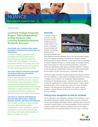the experience speaks for itself™


Case study

Landmark College Integrates                      Overview
Dragon® NaturallySpeaking®                       Landmark College is
to Help Students with                            a private, two-year
                                                 liberal arts institution
Learning Disabilities Achieve                    of higher learning in
Academic Success                                 Putney, Vermont, that
                                                 serves a population
CHALLeNge: HeLp StuDeNtS wHo LeArN               of approximately 485
DIffereNtLy SuCCeeD IN CoLLege AND tHe           students with dyslexia,
workforCe                                        attention deficit
Landmark College incorporates highly             hyperactivity disorder, and
accessible educational approaches to             other diagnosed learning disabilities. One of the only accredited colleges
empower learning disabled students to            in the u.s. designed exclusively for students with dyslexia, attention
master skills and strategies for success in      deficit hyperactivity disorder (ad/Hd), or other specific learning disabilities,
                                                 Landmark integrates principles of universal design and strategic learning
mainstream settings. To that end, the school
                                                 within a technology-rich, learning-centered environment. Landmark’s
strives to integrate assistive technology into
                                                 faculty and staff provide a high degree of individual attention to students
the learning process wherever possible.
                                                 as they develop self-understanding, self-advocacy, lifelong learning skills,
SoLutIoN: DrAgoN ® NAturALLySpeAkINg ®,          and the ability to function autonomously in mainstream settings.
tHe worLD’S beSt-SeLLINg SpeeCH
reCogNItIoN SoftwAre
                                                 Landmark’s highly accessible educational approaches empower students
                                                 who learn differently to master skills and strategies necessary for success
Dragon NaturallySpeaking enables students
                                                 in college and the workforce. By strategically integrating assistive
with physical disabilities who are unable to
                                                 technology into the learning process, Landmark’s educators are able to
write by hand or use a keyboard to produce
                                                 provide rich opportunities for student-centered learning. these powerful
papers and other assignments simply by           technology tools—which include text-to-speech and voice recognition
speaking. It also helps students with learning   software, note-taking devices and software, and concept mapping
disabilities to express themselves in writing    programs—support students as they work to overcome a variety of
more easily by eliminating reading and           learning challenges.
spelling concerns that impede their progress.
                                                 Putting voice recognition to work for students
tHe reSuLtS: greAter INDepeNDeNCe,
wrItINg eASe AND fLueNCy, remeDIAL
                                                 Recent advances in voice recognition software and the hardware it runs on
reADINg, wrItINg, AND SpeLLINg progreSS          have yielded significant increases in performance, accuracy and ease of
                                                 use. as voice recognition technology matured, Landmark saw its enormous
Using Dragon, Landmark College students
                                                 potential for helping students with learning disabilities. When it came time
have been able to achieve greater
                                                 to select a specific voice recognition software product for its students—
independence in their schoolwork; express
                                                 particularly those in its Language Intensive Curriculum track—Landmark
themselves in writing with enhanced ease
and fluency; and make marked progress in
spelling, reading and writing.
 