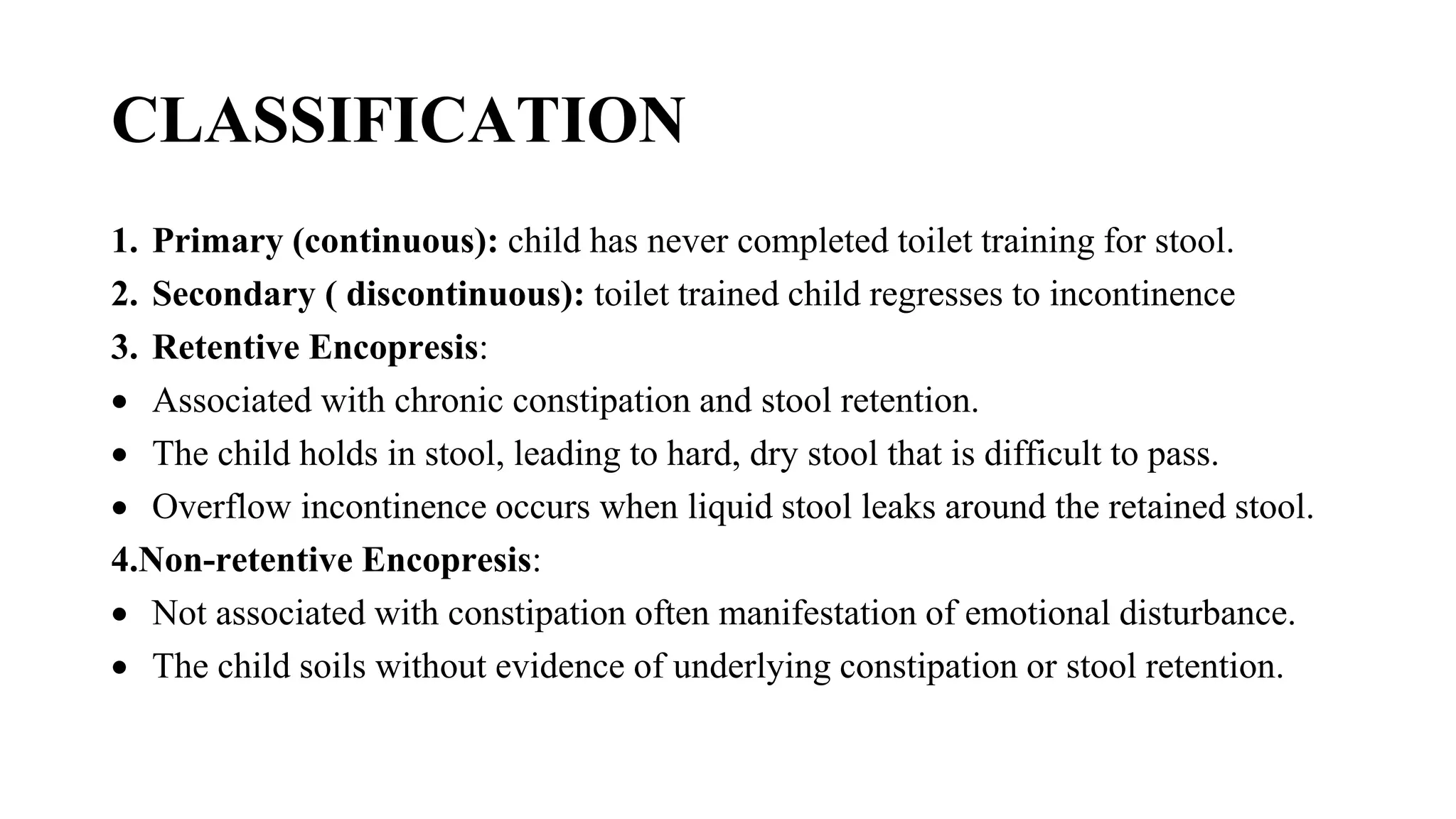 CLASSIFICATION
1. Primary (continuous): child has never completed toilet training for stool.
2. Secondary ( discontinuous): toilet trained child regresses to incontinence
3. Retentive Encopresis:
 Associated with chronic constipation and stool retention.
 The child holds in stool, leading to hard, dry stool that is difficult to pass.
 Overflow incontinence occurs when liquid stool leaks around the retained stool.
4.Non-retentive Encopresis:
 Not associated with constipation often manifestation of emotional disturbance.
 The child soils without evidence of underlying constipation or stool retention.
 
