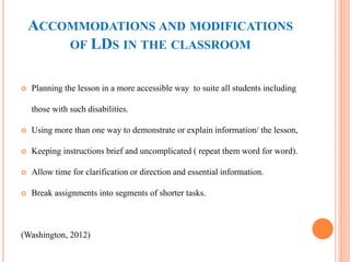 ACCOMMODATIONS AND MODIFICATIONS 
OF LDS IN THE CLASSROOM 
 Planning the lesson in a more accessible way to suite all students including 
those with such disabilities. 
 Using more than one way to demonstrate or explain information/ the lesson, 
 Keeping instructions brief and uncomplicated ( repeat them word for word). 
 Allow time for clarification or direction and essential information. 
 Break assignments into segments of shorter tasks. 
(Washington, 2012) 
 