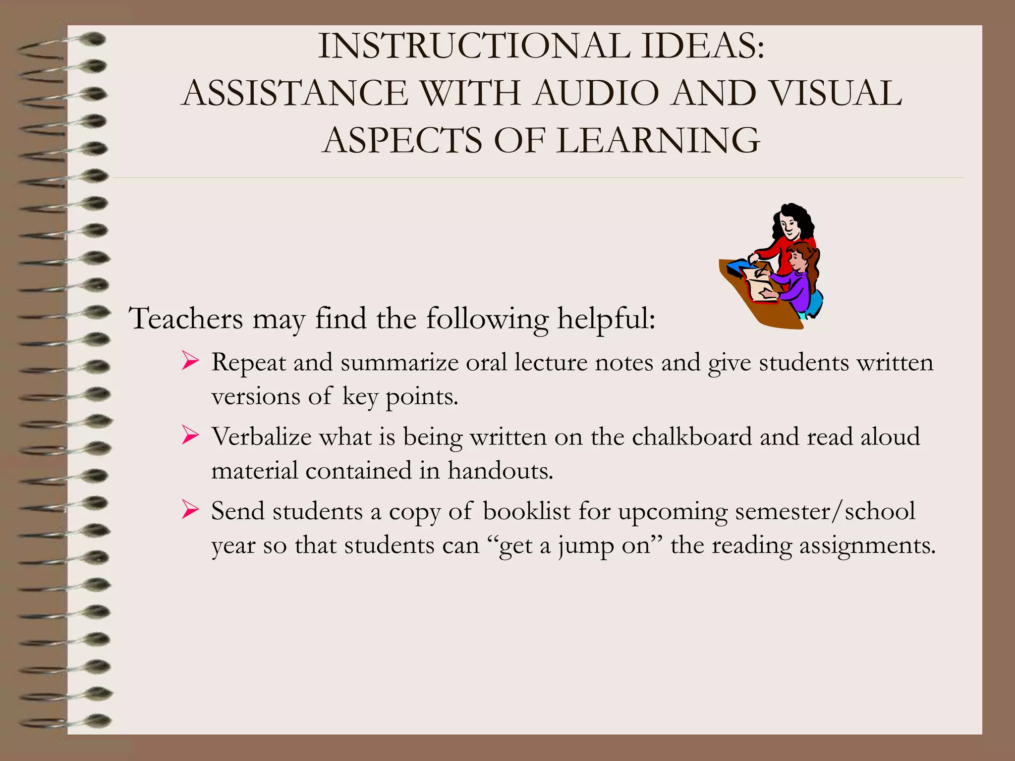 INSTRUCTIONAL IDEAS:
ASSISTANCE WITH AUDIO AND VISUAL
ASPECTS OF LEARNING
Teachers may find the following helpful:
 Repeat and summarize oral lecture notes and give students written
versions of key points.
 Verbalize what is being written on the chalkboard and read aloud
material contained in handouts.
 Send students a copy of booklist for upcoming semester/school
year so that students can “get a jump on” the reading assignments.
 