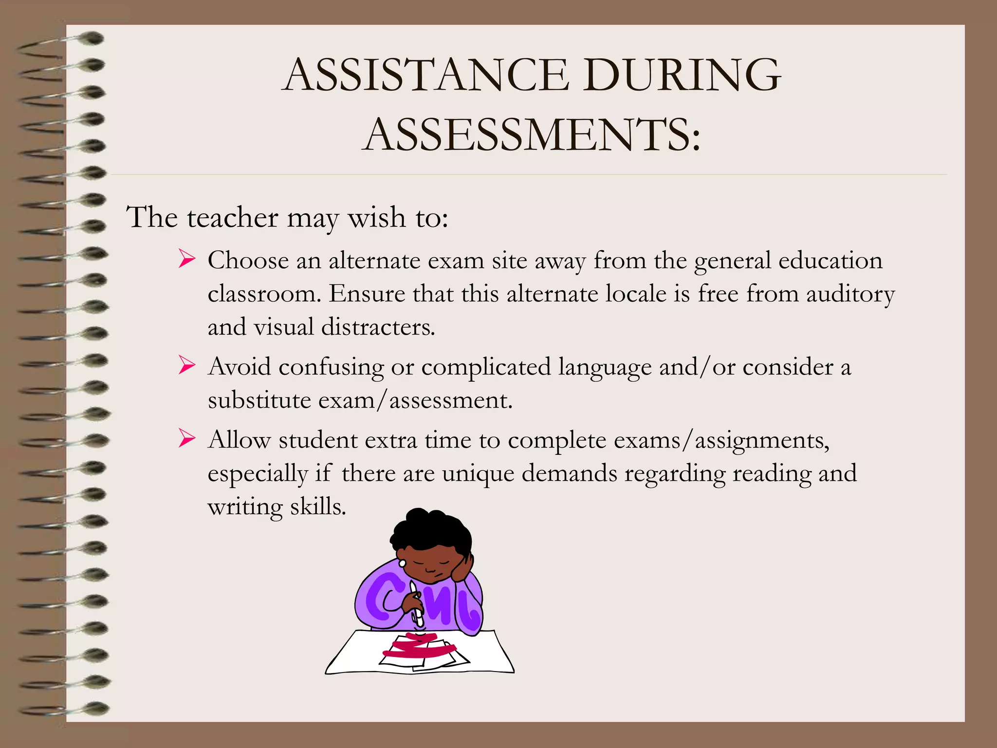 ASSISTANCE DURING
ASSESSMENTS:
The teacher may wish to:
 Choose an alternate exam site away from the general education
classroom. Ensure that this alternate locale is free from auditory
and visual distracters.
 Avoid confusing or complicated language and/or consider a
substitute exam/assessment.
 Allow student extra time to complete exams/assignments,
especially if there are unique demands regarding reading and
writing skills.
 