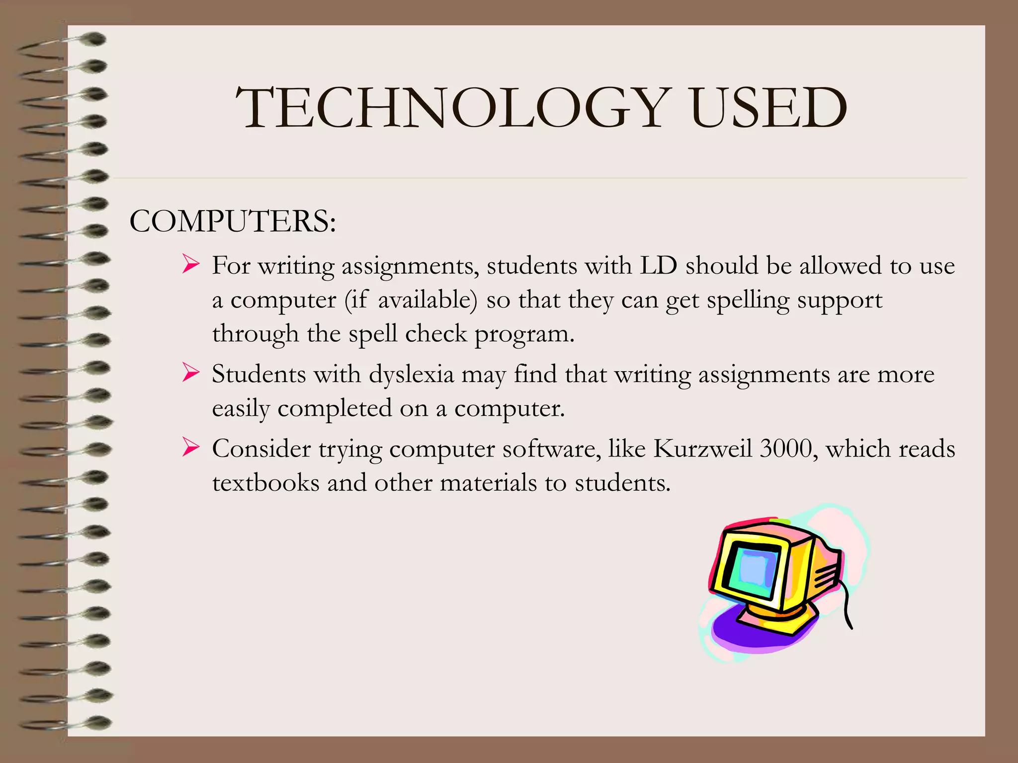 TECHNOLOGY USED
COMPUTERS:
 For writing assignments, students with LD should be allowed to use
a computer (if available) so that they can get spelling support
through the spell check program.
 Students with dyslexia may find that writing assignments are more
easily completed on a computer.
 Consider trying computer software, like Kurzweil 3000, which reads
textbooks and other materials to students.
 