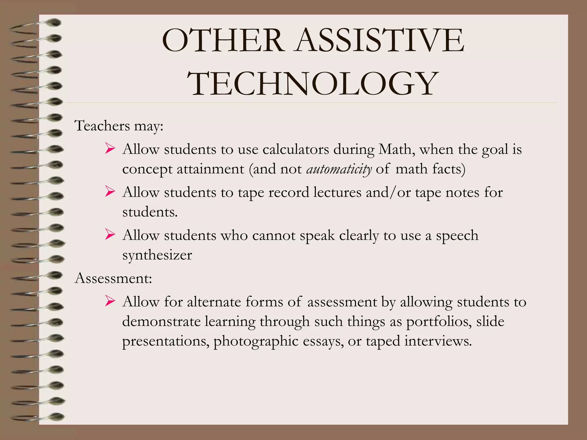 OTHER ASSISTIVE
TECHNOLOGY
Teachers may:
 Allow students to use calculators during Math, when the goal is
concept attainment (and not automaticity of math facts)
 Allow students to tape record lectures and/or tape notes for
students.
 Allow students who cannot speak clearly to use a speech
synthesizer
Assessment:
 Allow for alternate forms of assessment by allowing students to
demonstrate learning through such things as portfolios, slide
presentations, photographic essays, or taped interviews.
 