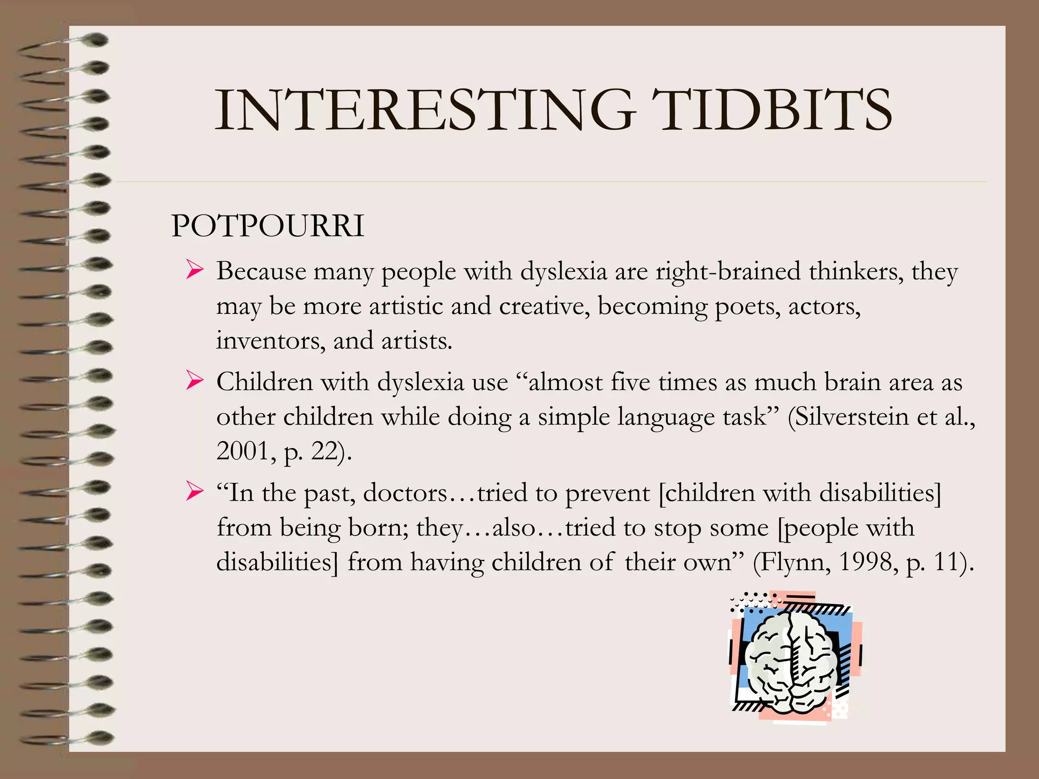 INTERESTING TIDBITS
POTPOURRI
 Because many people with dyslexia are right-brained thinkers, they
may be more artistic and creative, becoming poets, actors,
inventors, and artists.
 Children with dyslexia use “almost five times as much brain area as
other children while doing a simple language task” (Silverstein et al.,
2001, p. 22).
 “In the past, doctors…tried to prevent [children with disabilities]
from being born; they…also…tried to stop some [people with
disabilities] from having children of their own” (Flynn, 1998, p. 11).
 