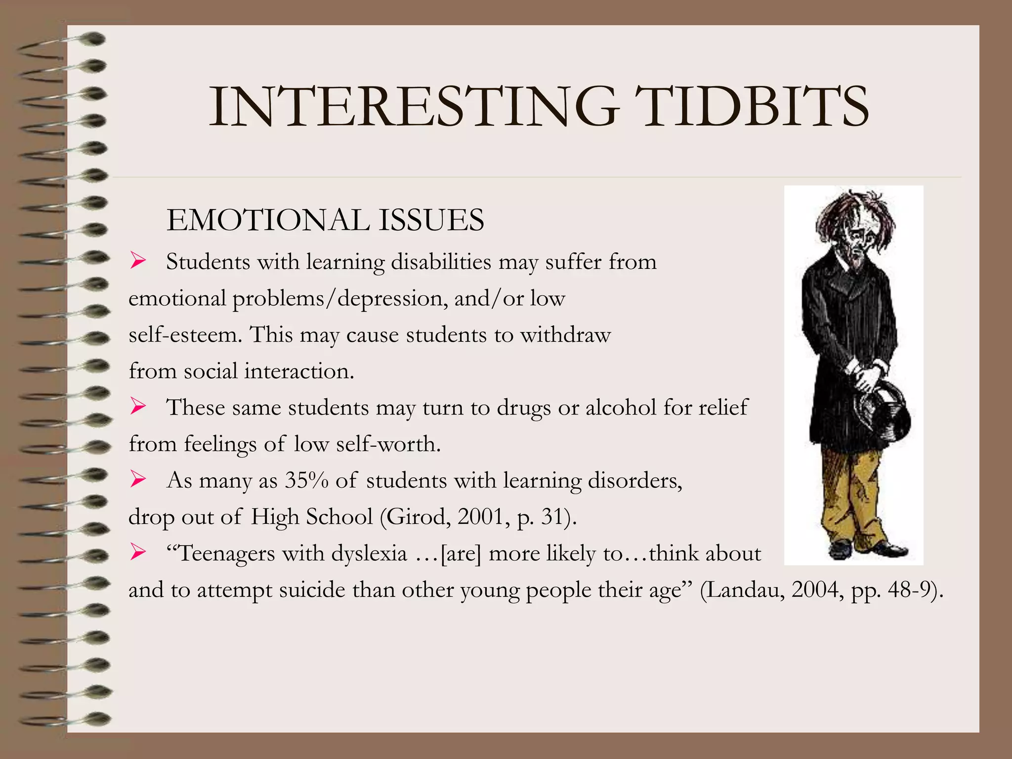 INTERESTING TIDBITS
EMOTIONAL ISSUES
 Students with learning disabilities may suffer from
emotional problems/depression, and/or low
self-esteem. This may cause students to withdraw
from social interaction.
 These same students may turn to drugs or alcohol for relief
from feelings of low self-worth.
 As many as 35% of students with learning disorders,
drop out of High School (Girod, 2001, p. 31).
 “Teenagers with dyslexia …[are] more likely to…think about
and to attempt suicide than other young people their age” (Landau, 2004, pp. 48-9).
 