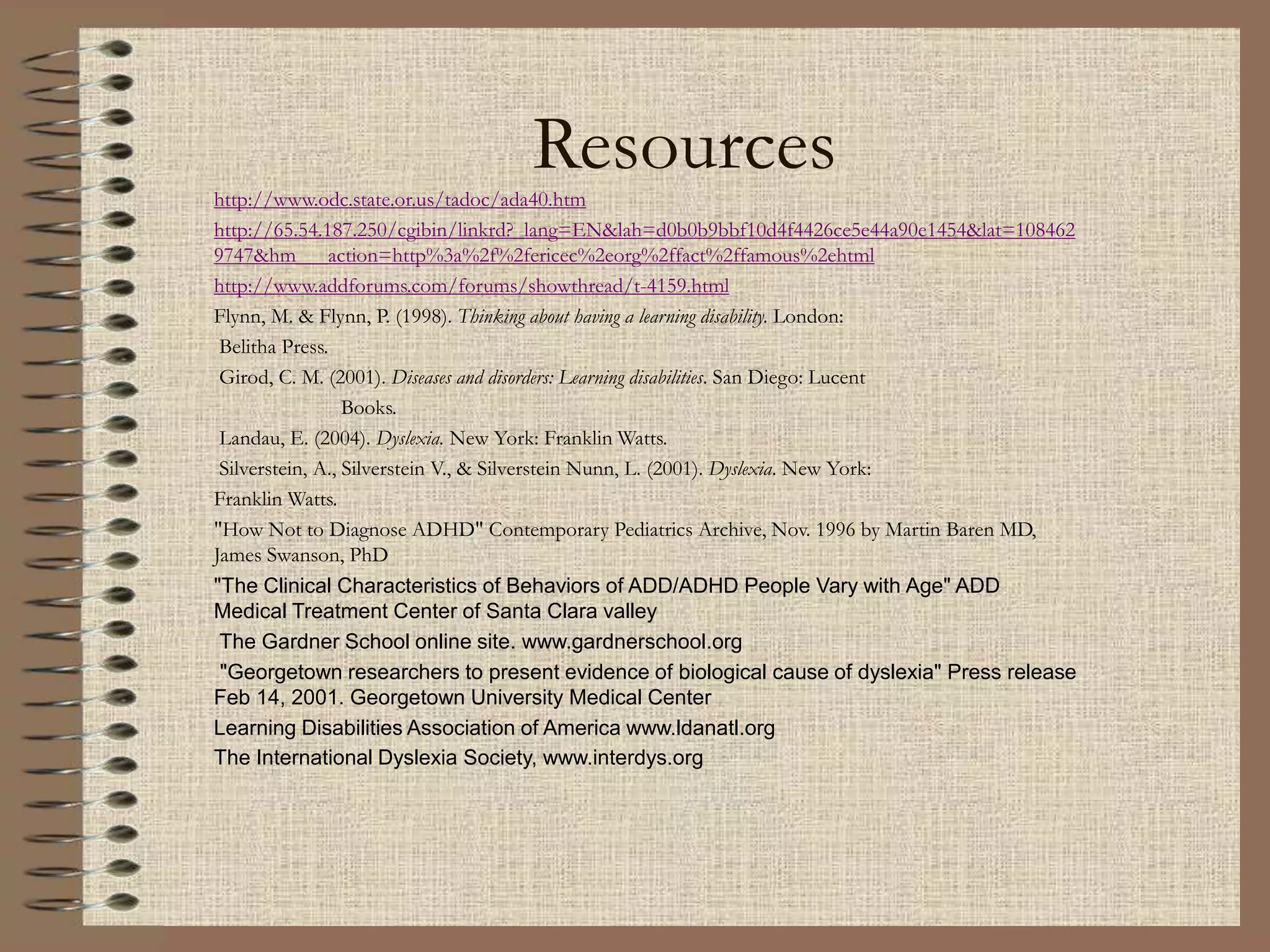 Resources
http://www.odc.state.or.us/tadoc/ada40.htm
http://65.54.187.250/cgibin/linkrd?_lang=EN&lah=d0b0b9bbf10d4f4426ce5e44a90e1454&lat=108462
9747&hm___action=http%3a%2f%2fericec%2eorg%2ffact%2ffamous%2ehtml
http://www.addforums.com/forums/showthread/t-4159.html
Flynn, M. & Flynn, P. (1998). Thinking about having a learning disability. London:
Belitha Press.
Girod, C. M. (2001). Diseases and disorders: Learning disabilities. San Diego: Lucent
Books.
Landau, E. (2004). Dyslexia. New York: Franklin Watts.
Silverstein, A., Silverstein V., & Silverstein Nunn, L. (2001). Dyslexia. New York:
Franklin Watts.
"How Not to Diagnose ADHD" Contemporary Pediatrics Archive, Nov. 1996 by Martin Baren MD,
James Swanson, PhD
"The Clinical Characteristics of Behaviors of ADD/ADHD People Vary with Age" ADD
Medical Treatment Center of Santa Clara valley
The Gardner School online site. www.gardnerschool.org
"Georgetown researchers to present evidence of biological cause of dyslexia" Press release
Feb 14, 2001. Georgetown University Medical Center
Learning Disabilities Association of America www.ldanatl.org
The International Dyslexia Society, www.interdys.org
 
