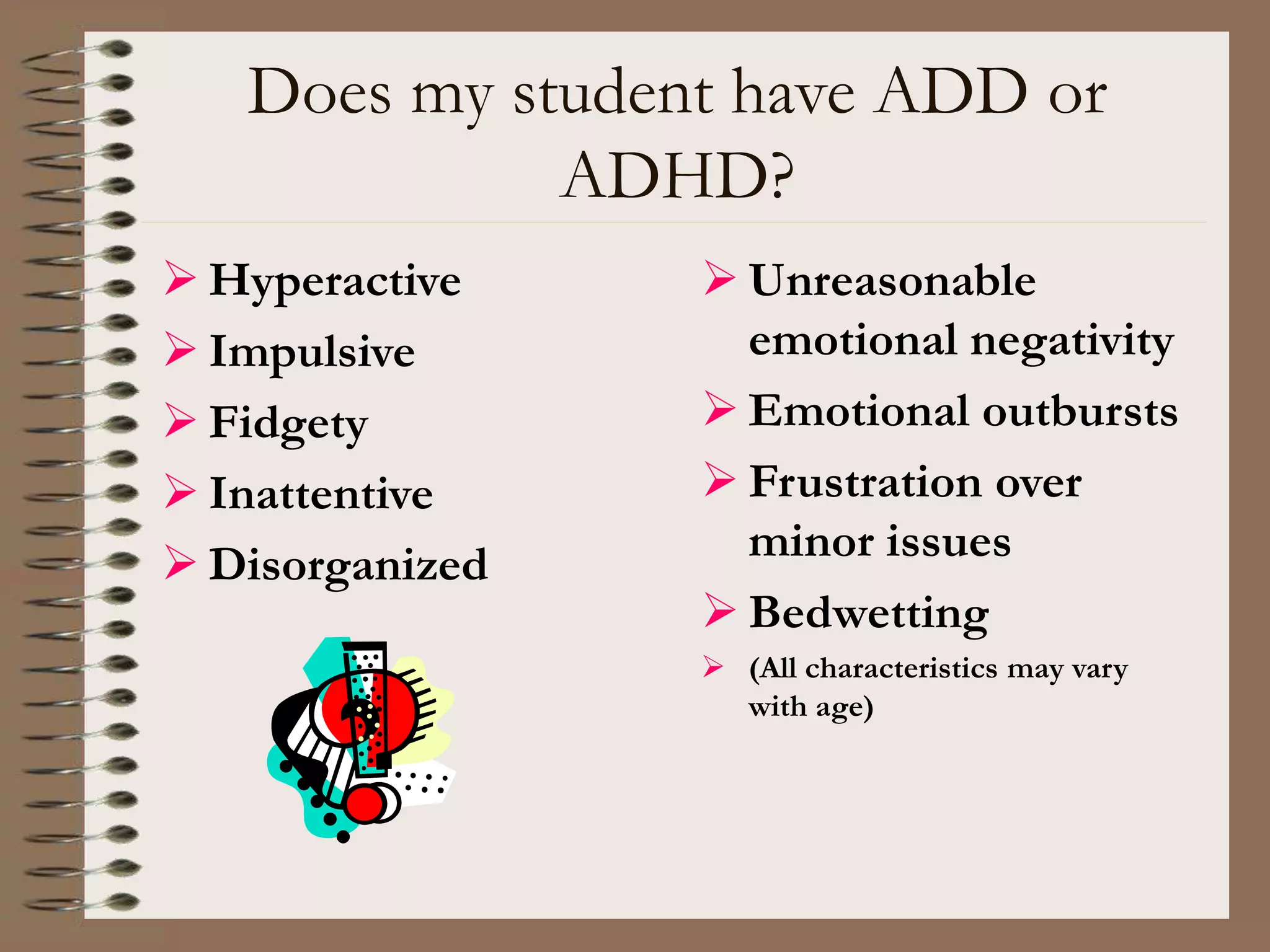 Does my student have ADD or
ADHD?
 Hyperactive
 Impulsive
 Fidgety
 Inattentive
 Disorganized
 Unreasonable
emotional negativity
 Emotional outbursts
 Frustration over
minor issues
 Bedwetting
 (All characteristics may vary
with age)
 