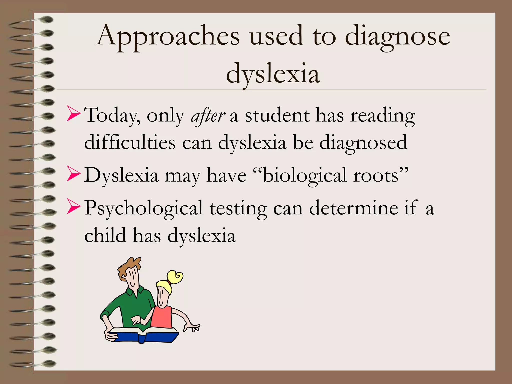 Approaches used to diagnose
dyslexia
Today, only after a student has reading
difficulties can dyslexia be diagnosed
Dyslexia may have “biological roots”
Psychological testing can determine if a
child has dyslexia
 