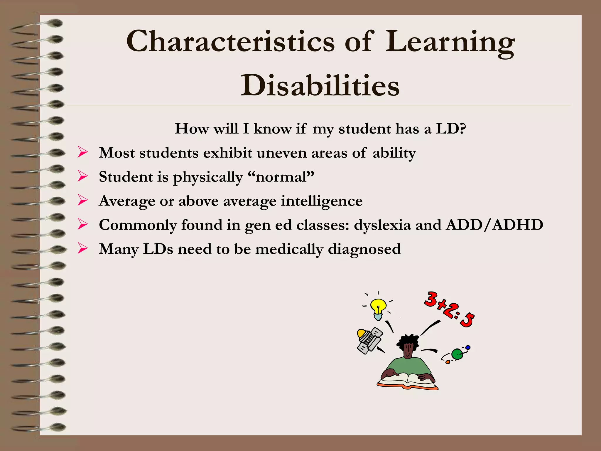 Characteristics of Learning
Disabilities
How will I know if my student has a LD?
 Most students exhibit uneven areas of ability
 Student is physically “normal”
 Average or above average intelligence
 Commonly found in gen ed classes: dyslexia and ADD/ADHD
 Many LDs need to be medically diagnosed
 