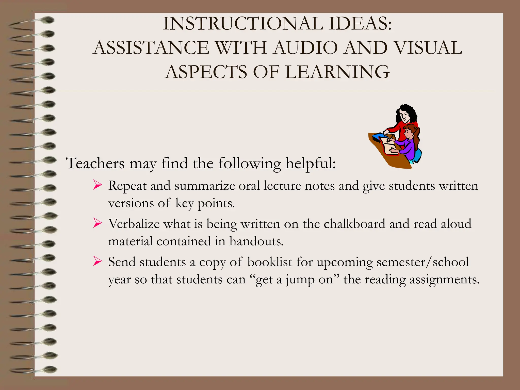INSTRUCTIONAL IDEAS:
ASSISTANCE WITH AUDIO AND VISUAL
ASPECTS OF LEARNING
Teachers may find the following helpful:
 Repeat and summarize oral lecture notes and give students written
versions of key points.
 Verbalize what is being written on the chalkboard and read aloud
material contained in handouts.
 Send students a copy of booklist for upcoming semester/school
year so that students can “get a jump on” the reading assignments.
 