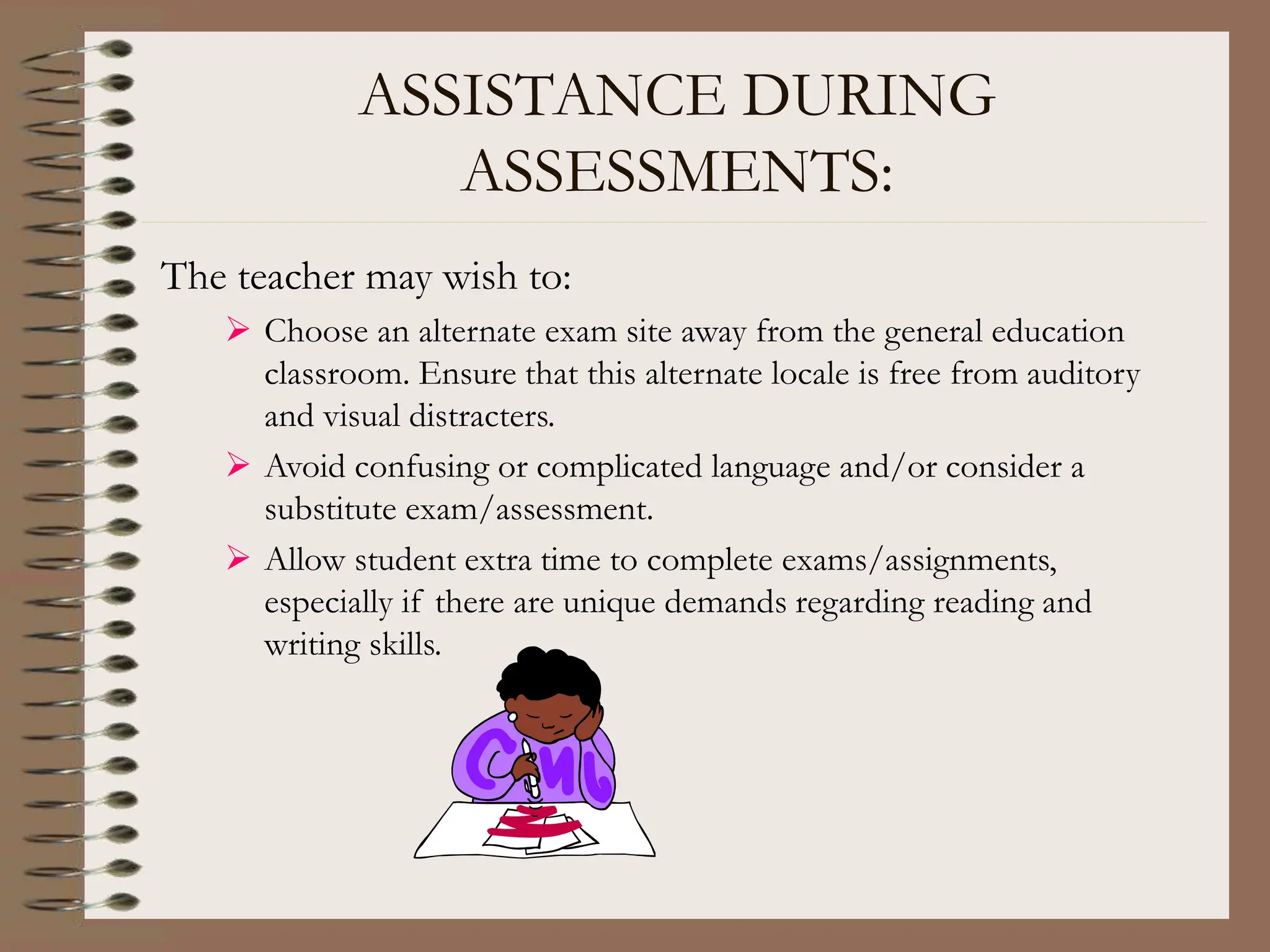 ASSISTANCE DURING
ASSESSMENTS:
The teacher may wish to:
 Choose an alternate exam site away from the general education
classroom. Ensure that this alternate locale is free from auditory
and visual distracters.
 Avoid confusing or complicated language and/or consider a
substitute exam/assessment.
 Allow student extra time to complete exams/assignments,
especially if there are unique demands regarding reading and
writing skills.
 