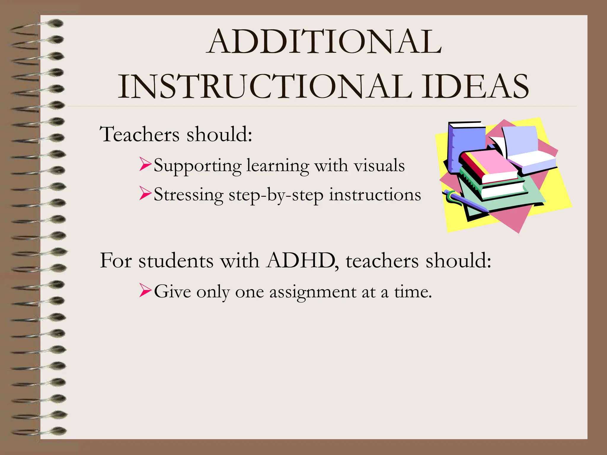 ADDITIONAL
INSTRUCTIONAL IDEAS
Teachers should:
Supporting learning with visuals
Stressing step-by-step instructions
For students with ADHD, teachers should:
Give only one assignment at a time.
 