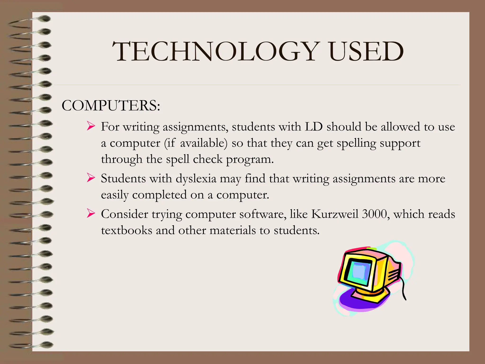 TECHNOLOGY USED
COMPUTERS:
 For writing assignments, students with LD should be allowed to use
a computer (if available) so that they can get spelling support
through the spell check program.
 Students with dyslexia may find that writing assignments are more
easily completed on a computer.
 Consider trying computer software, like Kurzweil 3000, which reads
textbooks and other materials to students.
 