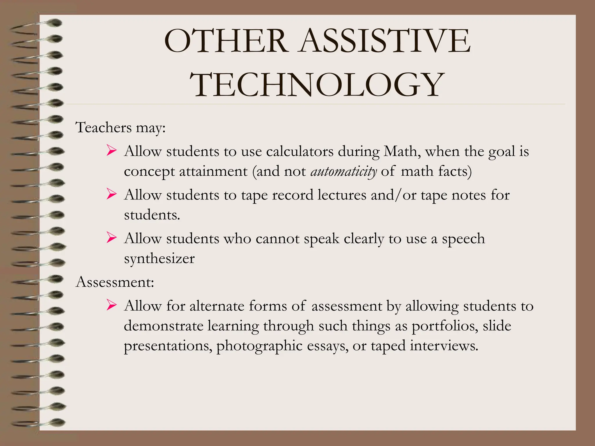 OTHER ASSISTIVE
TECHNOLOGY
Teachers may:
 Allow students to use calculators during Math, when the goal is
concept attainment (and not automaticity of math facts)
 Allow students to tape record lectures and/or tape notes for
students.
 Allow students who cannot speak clearly to use a speech
synthesizer
Assessment:
 Allow for alternate forms of assessment by allowing students to
demonstrate learning through such things as portfolios, slide
presentations, photographic essays, or taped interviews.
 