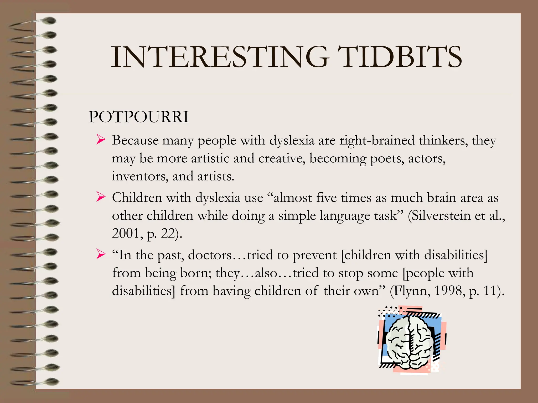 INTERESTING TIDBITS
POTPOURRI
 Because many people with dyslexia are right-brained thinkers, they
may be more artistic and creative, becoming poets, actors,
inventors, and artists.
 Children with dyslexia use “almost five times as much brain area as
other children while doing a simple language task” (Silverstein et al.,
2001, p. 22).
 “In the past, doctors…tried to prevent [children with disabilities]
from being born; they…also…tried to stop some [people with
disabilities] from having children of their own” (Flynn, 1998, p. 11).
 