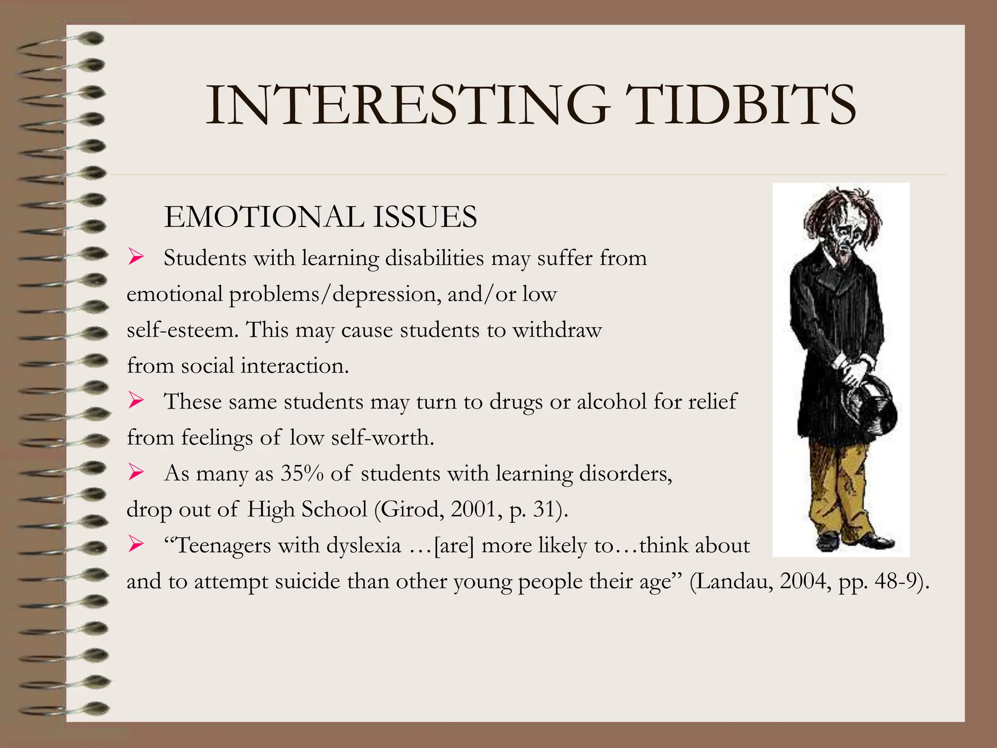 INTERESTING TIDBITS
EMOTIONAL ISSUES
 Students with learning disabilities may suffer from
emotional problems/depression, and/or low
self-esteem. This may cause students to withdraw
from social interaction.
 These same students may turn to drugs or alcohol for relief
from feelings of low self-worth.
 As many as 35% of students with learning disorders,
drop out of High School (Girod, 2001, p. 31).
 “Teenagers with dyslexia …[are] more likely to…think about
and to attempt suicide than other young people their age” (Landau, 2004, pp. 48-9).
 