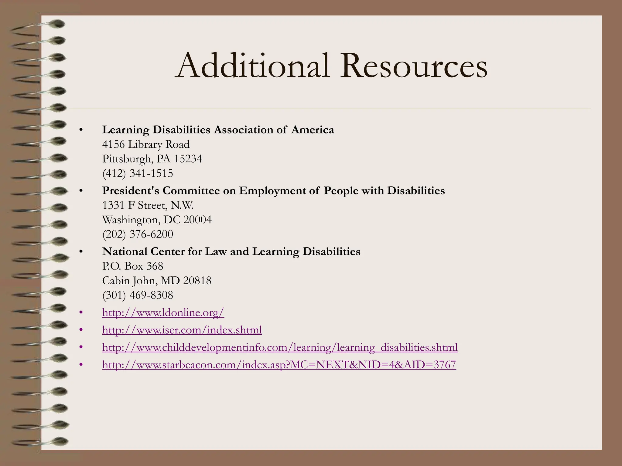 Additional Resources
• Learning Disabilities Association of America
4156 Library Road
Pittsburgh, PA 15234
(412) 341-1515
• President's Committee on Employment of People with Disabilities
1331 F Street, N.W.
Washington, DC 20004
(202) 376-6200
• National Center for Law and Learning Disabilities
P.O. Box 368
Cabin John, MD 20818
(301) 469-8308
• http://www.ldonline.org/
• http://www.iser.com/index.shtml
• http://www.childdevelopmentinfo.com/learning/learning_disabilities.shtml
• http://www.starbeacon.com/index.asp?MC=NEXT&NID=4&AID=3767
 
