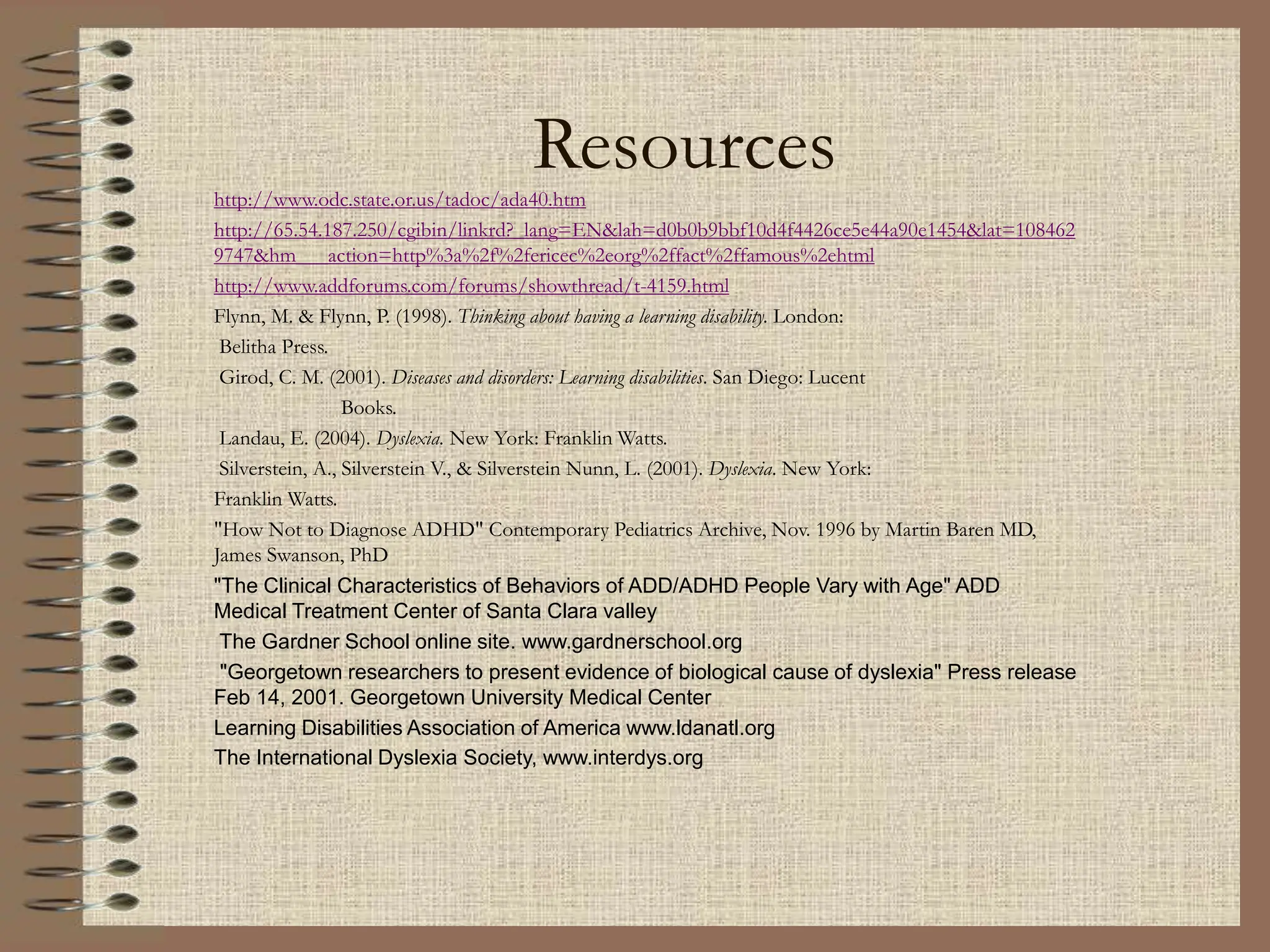Resources
http://www.odc.state.or.us/tadoc/ada40.htm
http://65.54.187.250/cgibin/linkrd?_lang=EN&lah=d0b0b9bbf10d4f4426ce5e44a90e1454&lat=108462
9747&hm___action=http%3a%2f%2fericec%2eorg%2ffact%2ffamous%2ehtml
http://www.addforums.com/forums/showthread/t-4159.html
Flynn, M. & Flynn, P. (1998). Thinking about having a learning disability. London:
Belitha Press.
Girod, C. M. (2001). Diseases and disorders: Learning disabilities. San Diego: Lucent
Books.
Landau, E. (2004). Dyslexia. New York: Franklin Watts.
Silverstein, A., Silverstein V., & Silverstein Nunn, L. (2001). Dyslexia. New York:
Franklin Watts.
"How Not to Diagnose ADHD" Contemporary Pediatrics Archive, Nov. 1996 by Martin Baren MD,
James Swanson, PhD
"The Clinical Characteristics of Behaviors of ADD/ADHD People Vary with Age" ADD
Medical Treatment Center of Santa Clara valley
The Gardner School online site. www.gardnerschool.org
"Georgetown researchers to present evidence of biological cause of dyslexia" Press release
Feb 14, 2001. Georgetown University Medical Center
Learning Disabilities Association of America www.ldanatl.org
The International Dyslexia Society, www.interdys.org
 