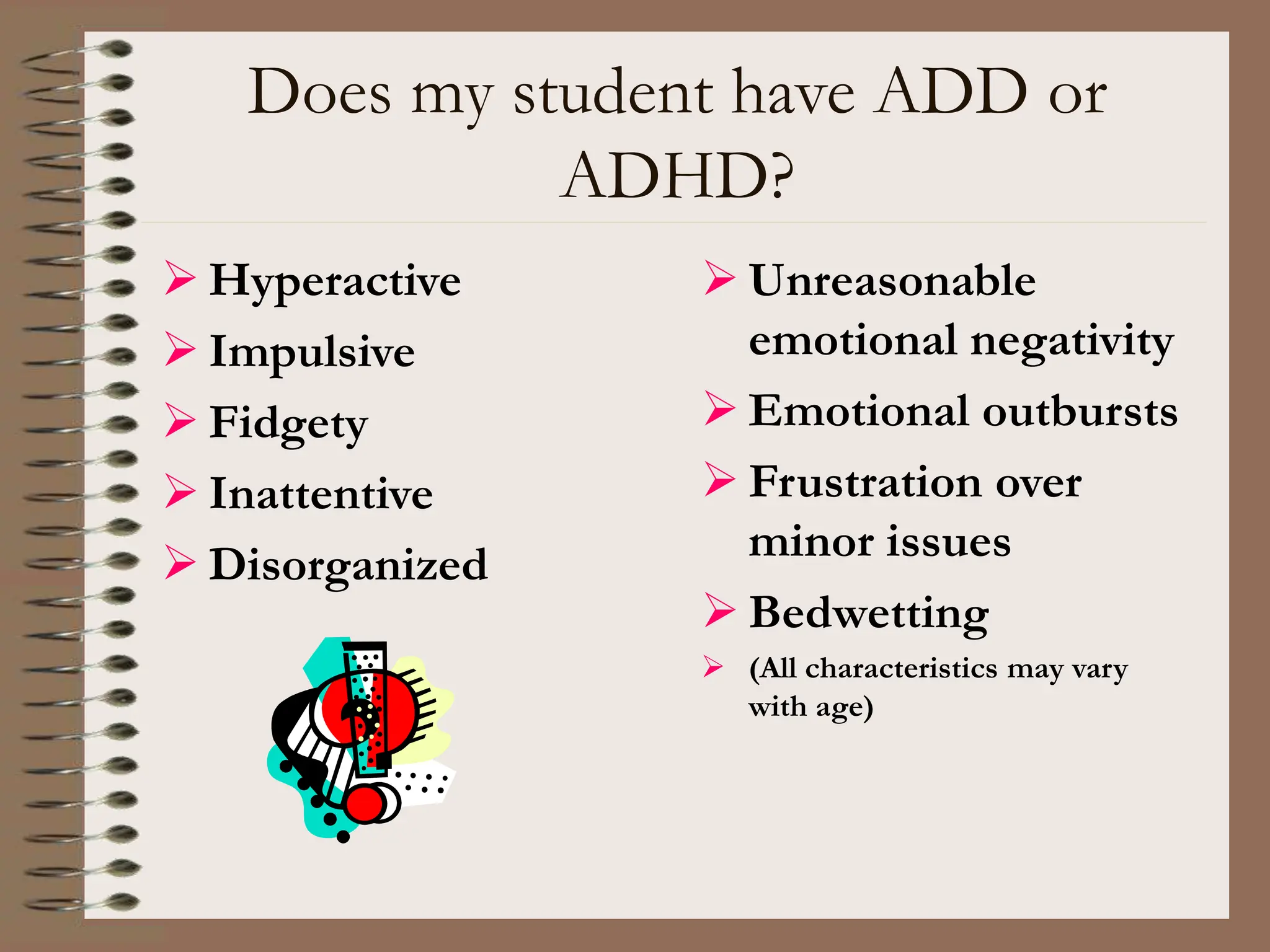 Does my student have ADD or
ADHD?
 Hyperactive
 Impulsive
 Fidgety
 Inattentive
 Disorganized
 Unreasonable
emotional negativity
 Emotional outbursts
 Frustration over
minor issues
 Bedwetting
 (All characteristics may vary
with age)
 