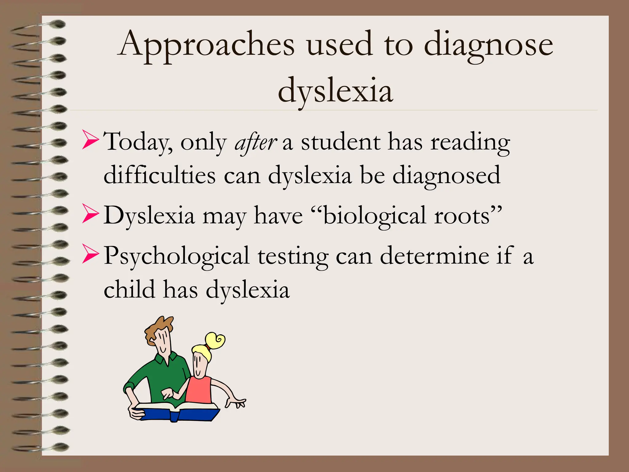 Approaches used to diagnose
dyslexia
Today, only after a student has reading
difficulties can dyslexia be diagnosed
Dyslexia may have “biological roots”
Psychological testing can determine if a
child has dyslexia
 