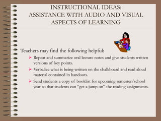 INSTRUCTIONAL IDEAS:
ASSISTANCE WITH AUDIO AND VISUAL
ASPECTS OF LEARNING
Teachers may find the following helpful:
 Repeat and summarize oral lecture notes and give students written
versions of key points.
 Verbalize what is being written on the chalkboard and read aloud
material contained in handouts.
 Send students a copy of booklist for upcoming semester/school
year so that students can “get a jump on” the reading assignments.
 