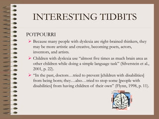 INTERESTING TIDBITS
POTPOURRI
 Because many people with dyslexia are right-brained thinkers, they
may be more artistic and creative, becoming poets, actors,
inventors, and artists.
 Children with dyslexia use “almost five times as much brain area as
other children while doing a simple language task” (Silverstein et al.,
2001, p. 22).
 “In the past, doctors…tried to prevent [children with disabilities]
from being born; they…also…tried to stop some [people with
disabilities] from having children of their own” (Flynn, 1998, p. 11).
 