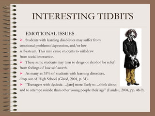 INTERESTING TIDBITS
EMOTIONAL ISSUES
 Students with learning disabilities may suffer from
emotional problems/depression, and/or low
self-esteem. This may cause students to withdraw
from social interaction.
 These same students may turn to drugs or alcohol for relief
from feelings of low self-worth.
 As many as 35% of students with learning disorders,
drop out of High School (Girod, 2001, p. 31).
 “Teenagers with dyslexia …[are] more likely to…think about
and to attempt suicide than other young people their age” (Landau, 2004, pp. 48-9).
 