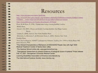Resources
http://www.odc.state.or.us/tadoc/ada40.htm
http://65.54.187.250/cgibin/linkrd?_lang=EN&lah=d0b0b9bbf10d4f4426ce5e44a90e1454&lat=108462
9747&hm___action=http%3a%2f%2fericec%2eorg%2ffact%2ffamous%2ehtml
http://www.addforums.com/forums/showthread/t-4159.html
Flynn, M. & Flynn, P. (1998). Thinking about having a learning disability. London:
Belitha Press.
Girod, C. M. (2001). Diseases and disorders: Learning disabilities. San Diego: Lucent
Books.
Landau, E. (2004). Dyslexia. New York: Franklin Watts.
Silverstein, A., Silverstein V., & Silverstein Nunn, L. (2001). Dyslexia. New York:
Franklin Watts.
"How Not to Diagnose ADHD" Contemporary Pediatrics Archive, Nov. 1996 by Martin Baren MD,
James Swanson, PhD
"The Clinical Characteristics of Behaviors of ADD/ADHD People Vary with Age" ADD
Medical Treatment Center of Santa Clara valley
The Gardner School online site. www.gardnerschool.org
"Georgetown researchers to present evidence of biological cause of dyslexia" Press release
Feb 14, 2001. Georgetown University Medical Center
Learning Disabilities Association of America www.ldanatl.org
The International Dyslexia Society, www.interdys.org
 