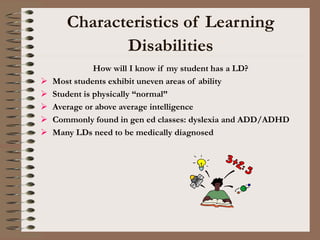 Characteristics of Learning
Disabilities
How will I know if my student has a LD?
 Most students exhibit uneven areas of ability
 Student is physically “normal”
 Average or above average intelligence
 Commonly found in gen ed classes: dyslexia and ADD/ADHD
 Many LDs need to be medically diagnosed
 