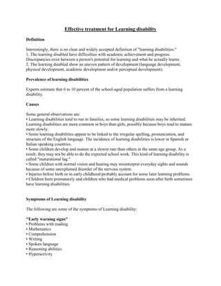 Effective treatment for Learning disability

Definition

Interestingly, there is no clear and widely accepted definition of "learning disabilities."
1. The learning disabled have difficulties with academic achievement and progress.
Discrepancies exist between a person's potential for learning and what he actually learns.
2. The learning disabled show an uneven pattern of development (language development,
physical development, academic development and/or perceptual development).

Prevalence of learning disabilities

Experts estimate that 6 to 10 percent of the school-aged population suffers from a learning
disability.

Causes

Some general observations are:
• Learning disabilities tend to run in families, so some learning disabilities may be inherited.
Learning disabilities are more common in boys than girls, possibly because boys tend to mature
more slowly.
• Some learning disabilities appear to be linked to the irregular spelling, pronunciation, and
structure of the English language. The incidence of learning disabilities is lower in Spanish or
Italian speaking countries.
• Some children develop and mature at a slower rate than others in the same age group. As a
result, they may not be able to do the expected school work. This kind of learning disability is
called "maturational lag."
• Some children with normal vision and hearing may misinterpret everyday sights and sounds
because of some unexplained disorder of the nervous system.
• Injuries before birth or in early childhood probably account for some later learning problems.
• Children born prematurely and children who had medical problems soon after birth sometimes
have learning disabilities.


Symptoms of Learning disability

The following are some of the symptoms of Learning disability:

"Early warning signs"
• Problems with reading
• Mathematics
• Comprehension
• Writing
• Spoken language
• Reasoning abilities
• Hyperactivity
 
