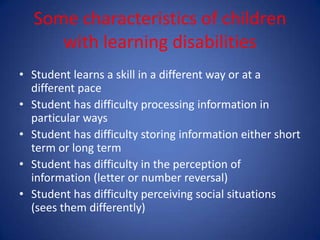 Some characteristics of children
     with learning disabilities
• Student learns a skill in a different way or at a
  different pace
• Student has difficulty processing information in
  particular ways
• Student has difficulty storing information either short
  term or long term
• Student has difficulty in the perception of
  information (letter or number reversal)
• Student has difficulty perceiving social situations
  (sees them differently)
 