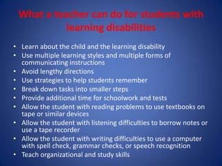 What a teacher can do for students with
           learning disabilities
• Learn about the child and the learning disability
• Use multiple learning styles and multiple forms of
  communicating instructions
• Avoid lengthy directions
• Use strategies to help students remember
• Break down tasks into smaller steps
• Provide additional time for schoolwork and tests
• Allow the student with reading problems to use textbooks on
  tape or similar devices
• Allow the student with listening difficulties to borrow notes or
  use a tape recorder
• Allow the student with writing difficulties to use a computer
  with spell check, grammar checks, or speech recognition
• Teach organizational and study skills
 