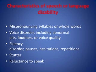 Characteristics of speech or language
              disability

• Mispronouncing syllables or whole words
• Voice disorder, including abnormal
  pits, loudness or voice quality
• Fluency
  disorder, pauses, hesitations, repetitions
• Stutter
• Reluctance to speak
 