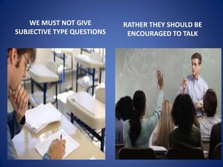 WE MUST NOT GIVE        RATHER THEY SHOULD BE
SUBJECTIVE TYPE QUESTIONS    ENCOURAGED TO TALK
 