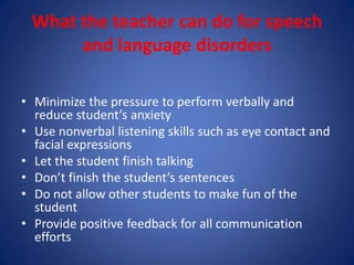 What the teacher can do for speech
      and language disorders

• Minimize the pressure to perform verbally and
  reduce student’s anxiety
• Use nonverbal listening skills such as eye contact and
  facial expressions
• Let the student finish talking
• Don’t finish the student’s sentences
• Do not allow other students to make fun of the
  student
• Provide positive feedback for all communication
  efforts
 