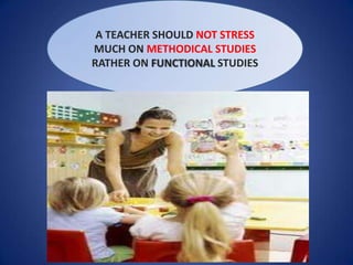A TEACHER SHOULD NOT STRESS
MUCH ON METHODICAL STUDIES
RATHER ON FUNCTIONAL STUDIES
 