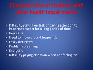 Characteristics of students with
    other health impairments:

• Difficulty staying on task or paying attention to
  important aspect for a long period of time
• Impulsive
• Need to move around frequently
• Easily distracted
• Problems breathing
• Energetic
• Difficulty paying attention when not feeling well
 
