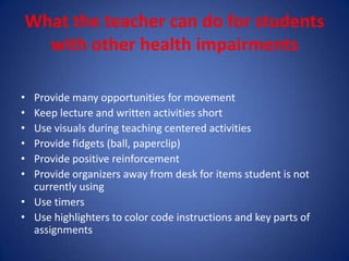 What the teacher can do for students
  with other health impairments

• Provide many opportunities for movement
• Keep lecture and written activities short
• Use visuals during teaching centered activities
• Provide fidgets (ball, paperclip)
• Provide positive reinforcement
• Provide organizers away from desk for items student is not
  currently using
• Use timers
• Use highlighters to color code instructions and key parts of
  assignments
 