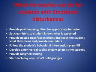 What the teacher can do for
      students with Emotional
            disturbances
• Provide positive recognition for appropriate behavior
• Set clear limits so student knows what is expected
• Provide posted rules/expectations and teach the student
  what they mean and provide reminders
• Follow the student’s behavioral intervention plan (IEP)
• Develop a non-verbal cueing system to assist the student
• Provide assigned seating
• Start each day new…don’t hold grudges
 
