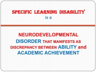 SPECIFIC LEARNING DISABILITY
              is a



    NEURODEVELOPMENTAL
   DISORDER THAT MANIFESTS AS
DISCREPANCY BETWEEN ABILITY and
   ACADEMIC ACHIEVEMENT
 