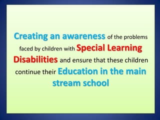 Creating an awareness of the problems
 faced by children with Special Learning
Disabilities and ensure that these children
continue their Education in the main
               stream school
 