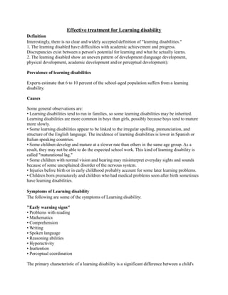 Effective treatment for Learning disability
Definition
Interestingly, there is no clear and widely accepted definition of "learning disabilities."
1. The learning disabled have difficulties with academic achievement and progress.
Discrepancies exist between a person's potential for learning and what he actually learns.
2. The learning disabled show an uneven pattern of development (language development,
physical development, academic development and/or perceptual development).
Prevalence of learning disabilities
Experts estimate that 6 to 10 percent of the school-aged population suffers from a learning
disability.
Causes
Some general observations are:
• Learning disabilities tend to run in families, so some learning disabilities may be inherited.
Learning disabilities are more common in boys than girls, possibly because boys tend to mature
more slowly.
• Some learning disabilities appear to be linked to the irregular spelling, pronunciation, and
structure of the English language. The incidence of learning disabilities is lower in Spanish or
Italian speaking countries.
• Some children develop and mature at a slower rate than others in the same age group. As a
result, they may not be able to do the expected school work. This kind of learning disability is
called "maturational lag."
• Some children with normal vision and hearing may misinterpret everyday sights and sounds
because of some unexplained disorder of the nervous system.
• Injuries before birth or in early childhood probably account for some later learning problems.
• Children born prematurely and children who had medical problems soon after birth sometimes
have learning disabilities.
Symptoms of Learning disability
The following are some of the symptoms of Learning disability:
"Early warning signs"
• Problems with reading
• Mathematics
• Comprehension
• Writing
• Spoken language
• Reasoning abilities
• Hyperactivity
• Inattention
• Perceptual coordination
The primary characteristic of a learning disability is a significant difference between a child's
 