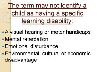 The term may not identify a 
child as having a specific 
learning disability: 
A visual hearing or motor handicaps 
Mental retardation 
Emotional disturbance 
Environmental, cultural or economic 
disadvantage 
 